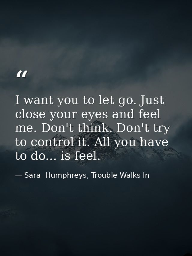 I want you to let go. Just close your eyes and feel me. Don't think. Don't try to control it. All you have to do... is f — Sara  Humphreys, Trouble Walks In