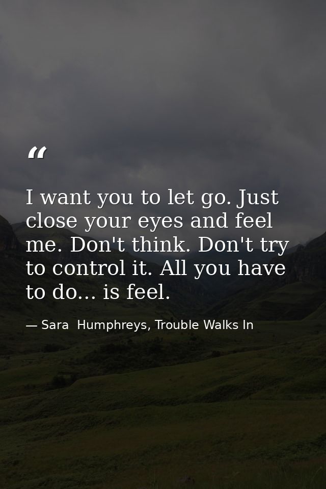 I want you to let go. Just close your eyes and feel me. Don't think. Don't try to control it. All you have to do... is f — Sara  Humphreys, Trouble Walks In