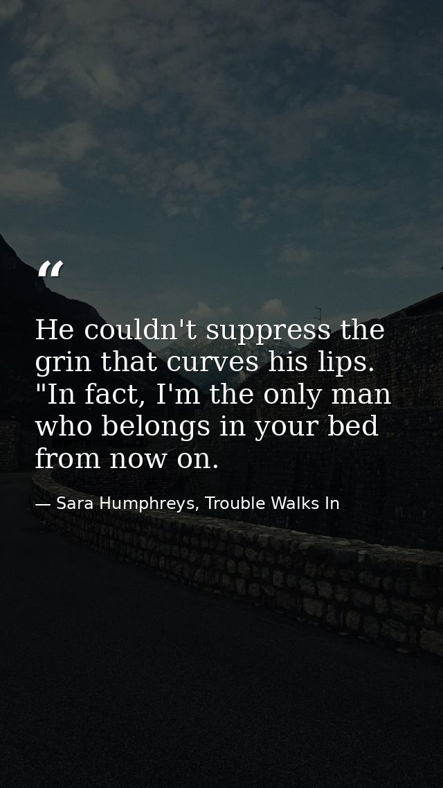 He couldn't suppress the grin that curves his lips. "In fact, I'm the only man who belongs in your bed from now on. — Sara Humphreys, Trouble Walks In