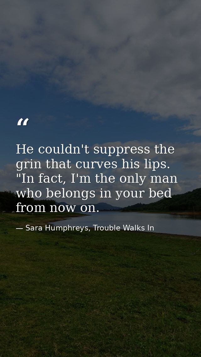 He couldn't suppress the grin that curves his lips. "In fact, I'm the only man who belongs in your bed from now on. — Sara Humphreys, Trouble Walks In