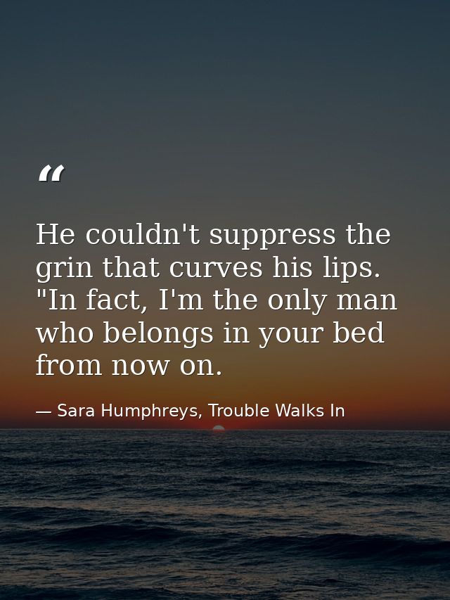 He couldn't suppress the grin that curves his lips. "In fact, I'm the only man who belongs in your bed from now on. — Sara Humphreys, Trouble Walks In