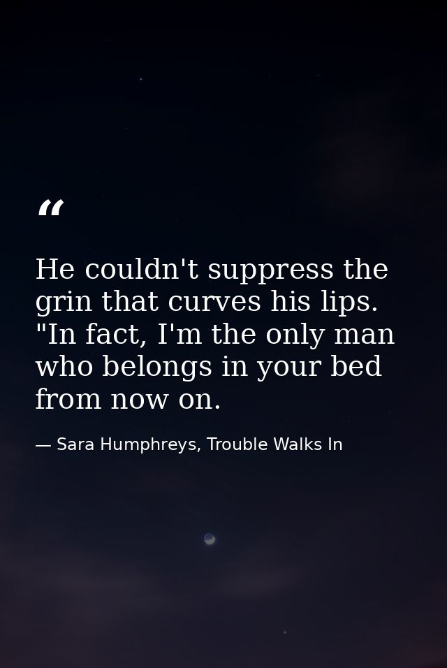 He couldn't suppress the grin that curves his lips. "In fact, I'm the only man who belongs in your bed from now on. — Sara Humphreys, Trouble Walks In