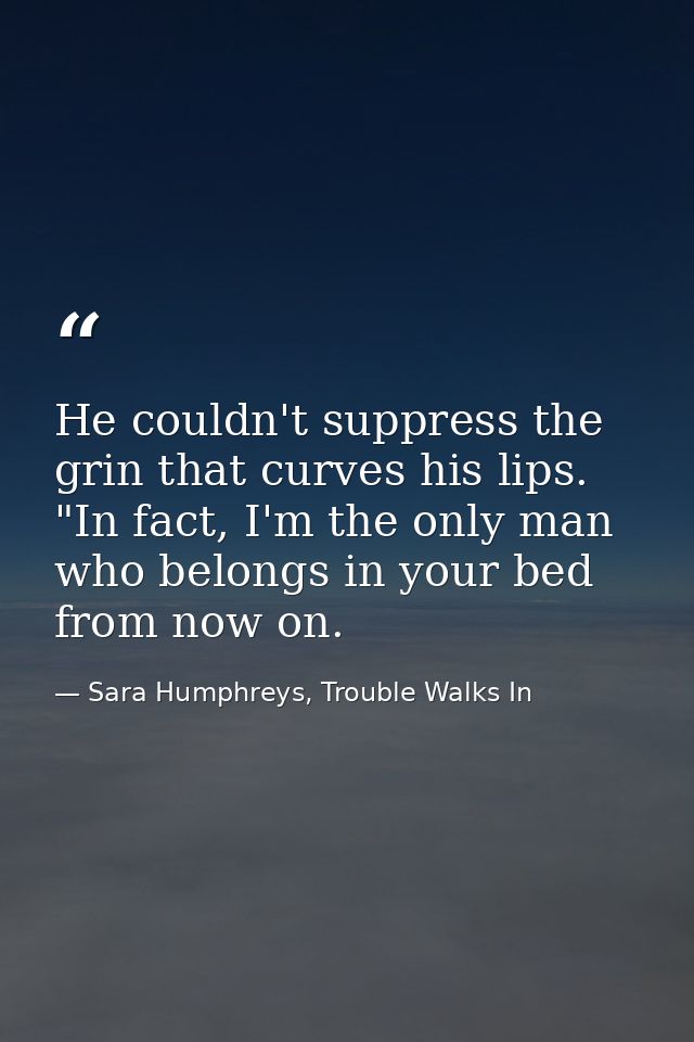 He couldn't suppress the grin that curves his lips. "In fact, I'm the only man who belongs in your bed from now on. — Sara Humphreys, Trouble Walks In