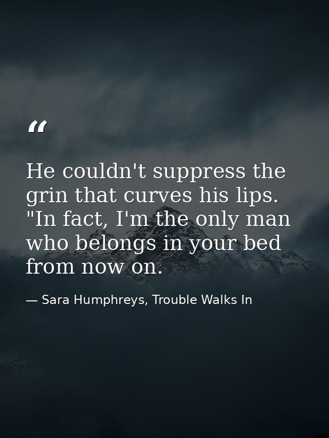 He couldn't suppress the grin that curves his lips. "In fact, I'm the only man who belongs in your bed from now on. — Sara Humphreys, Trouble Walks In