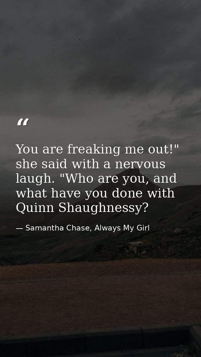 You are freaking me out!" she said with a nervous laugh. "Who are you, and what have you done with Quinn Shaughnessy? — Samantha Chase, Always My Girl