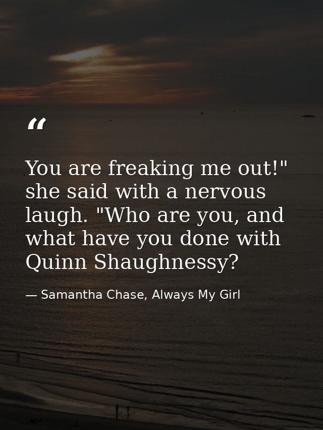 You are freaking me out!" she said with a nervous laugh. "Who are you, and what have you done with Quinn Shaughnessy? — Samantha Chase, Always My Girl