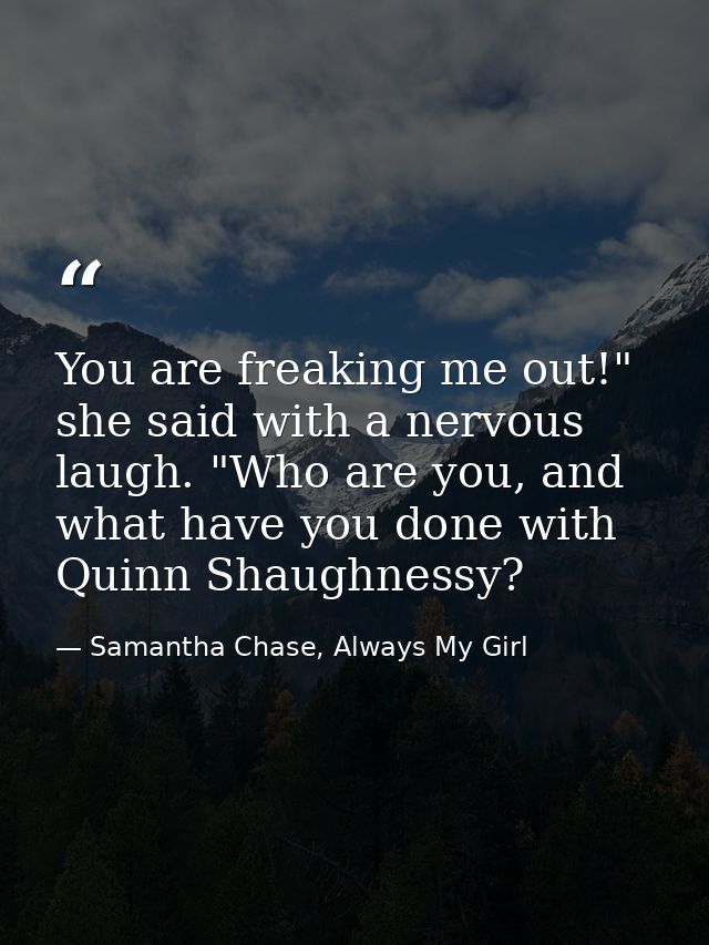 You are freaking me out!" she said with a nervous laugh. "Who are you, and what have you done with Quinn Shaughnessy? — Samantha Chase, Always My Girl