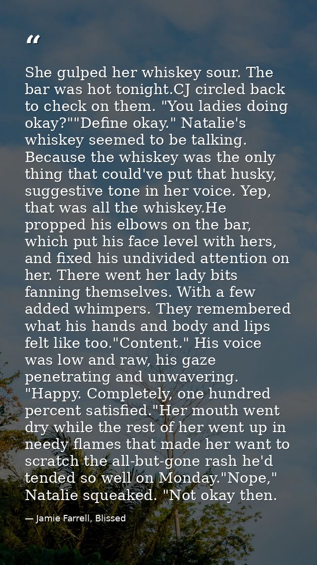 She gulped her whiskey sour. The bar was hot tonight.CJ circled back to check on them. "You ladies doing okay?""Define o — Jamie Farrell, Blissed