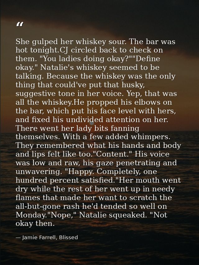 She gulped her whiskey sour. The bar was hot tonight.CJ circled back to check on them. "You ladies doing okay?""Define o — Jamie Farrell, Blissed