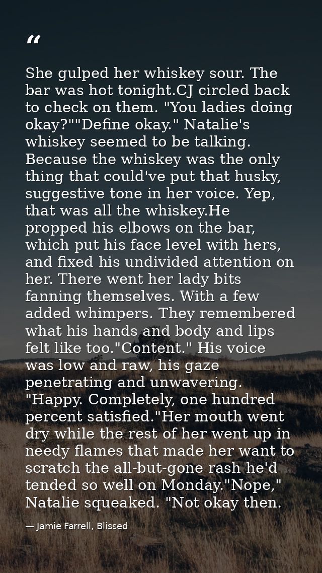 She gulped her whiskey sour. The bar was hot tonight.CJ circled back to check on them. "You ladies doing okay?""Define o — Jamie Farrell, Blissed