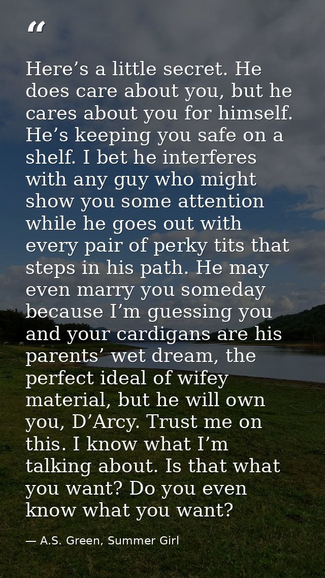 Here’s a little secret. He does care about you, but he cares about you for himself. He’s keeping you safe on a shelf. I  — A.S. Green, Summer Girl