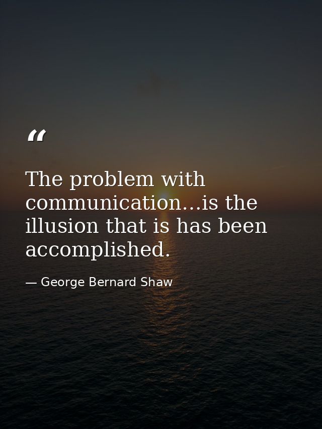 The problem with communication…is the illusion that is has been accomplished. — George Bernard Shaw