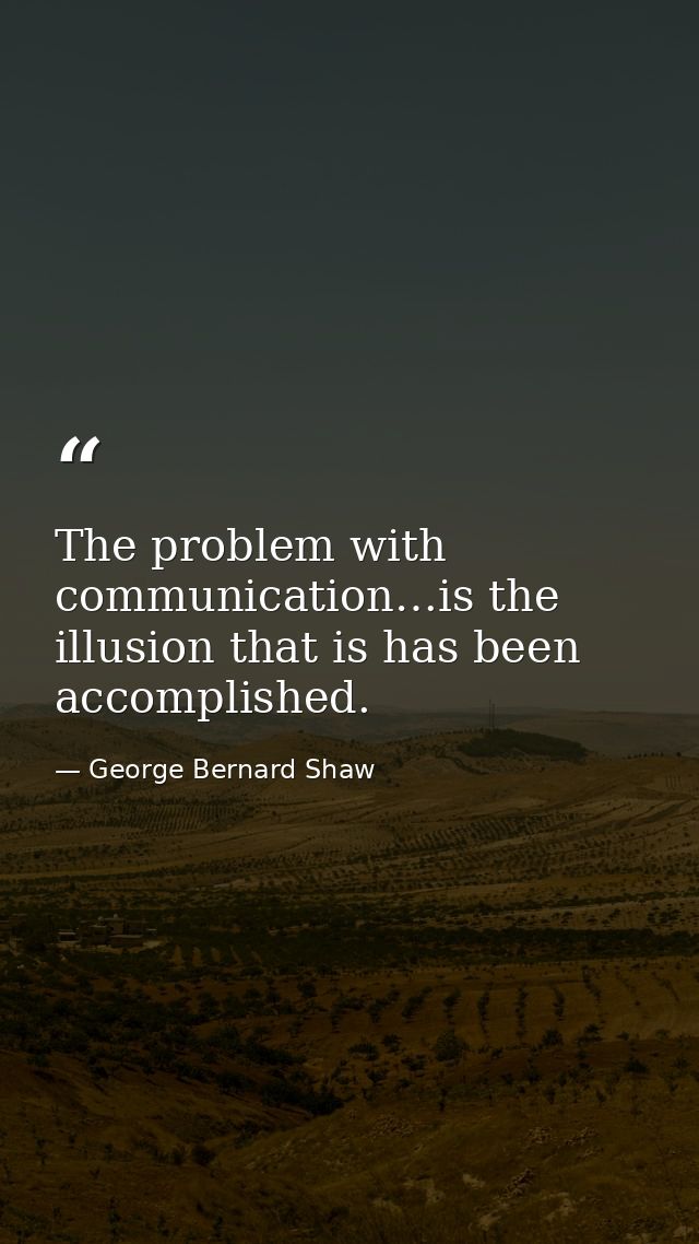 The problem with communication…is the illusion that is has been accomplished. — George Bernard Shaw