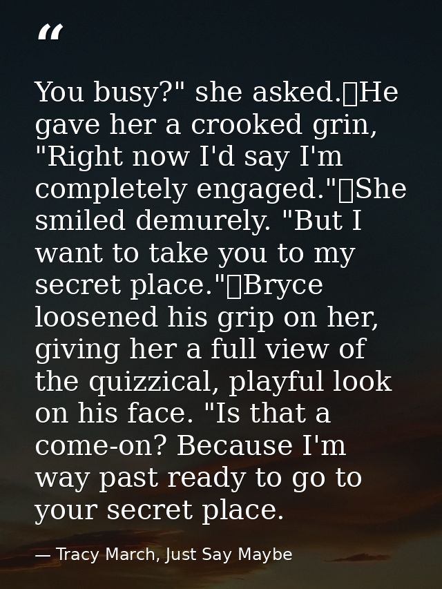 You busy?" she asked.	He gave her a crooked grin, "Right now I'd say I'm completely engaged."	She smiled demurely. "But  — Tracy March, Just Say Maybe