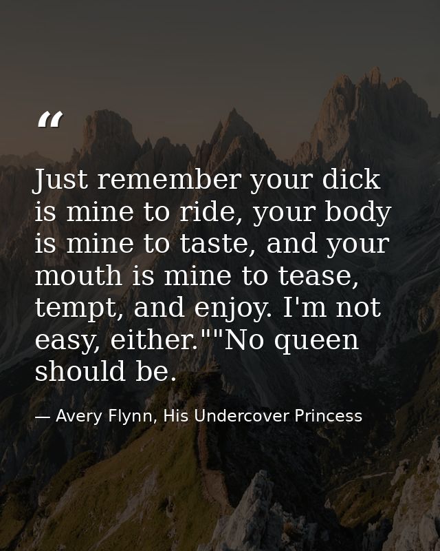 Just remember your dick is mine to ride, your body is mine to taste, and your mouth is mine to tease, tempt, and enjoy.  — Avery Flynn, His Undercover Princess