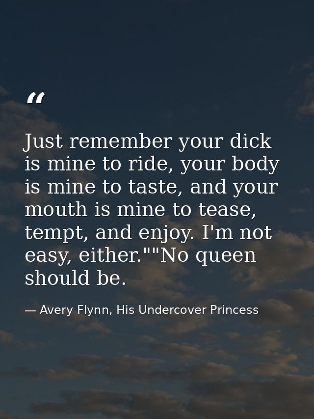 Just remember your dick is mine to ride, your body is mine to taste, and your mouth is mine to tease, tempt, and enjoy.  — Avery Flynn, His Undercover Princess