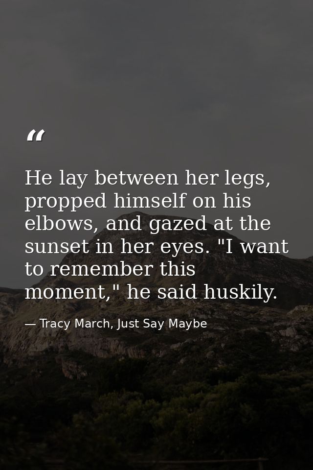 He lay between her legs, propped himself on his elbows, and gazed at the sunset in her eyes. "I want to remember this mo — Tracy March, Just Say Maybe