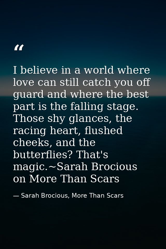 I believe in a world where love can still catch you off guard and where the best part is the falling stage. Those shy gl — Sarah Brocious, More Than Scars