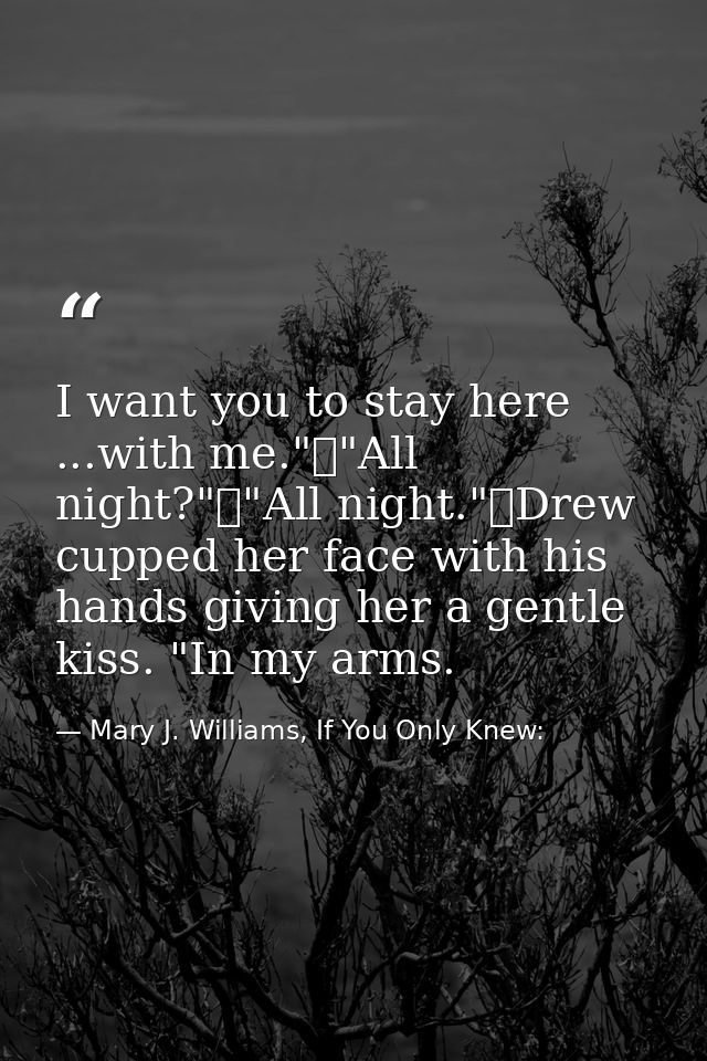 I want you to stay here ...with me."	"All night?"	"All night."	Drew cupped her face with his hands giving her a gentle k — Mary J. Williams, If You Only Knew: