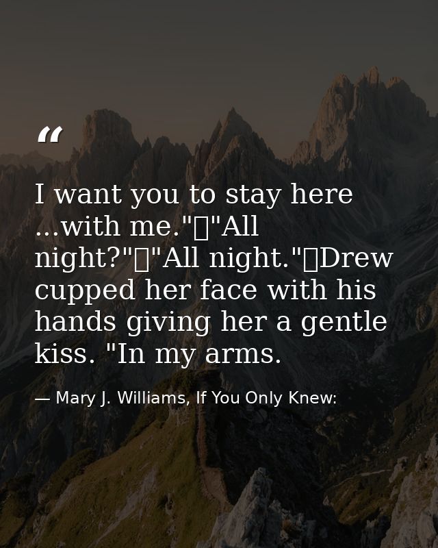 I want you to stay here ...with me."	"All night?"	"All night."	Drew cupped her face with his hands giving her a gentle k — Mary J. Williams, If You Only Knew: