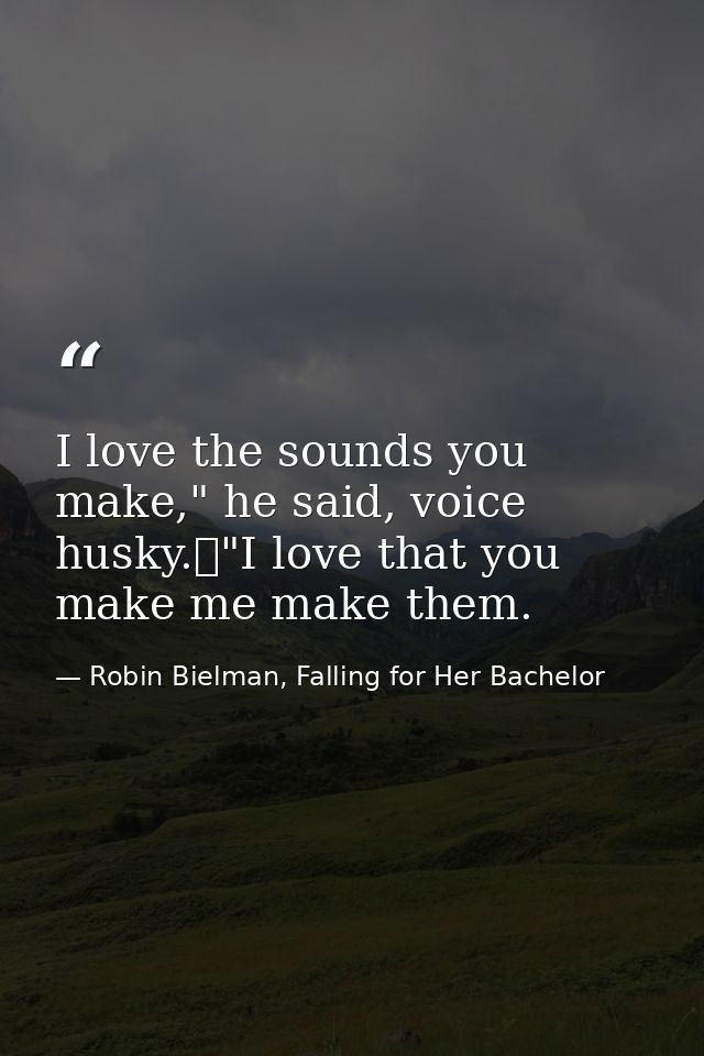 I love the sounds you make," he said, voice husky.	"I love that you make me make them. — Robin Bielman, Falling for Her Bachelor