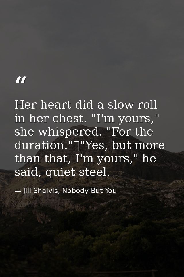 Her heart did a slow roll in her chest. "I'm yours," she whispered. "For the duration."	"Yes, but more than that, I'm yo — Jill Shalvis, Nobody But You