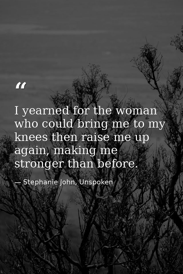 I yearned for the woman who could bring me to my knees then raise me up again, making me stronger than before. — Stephanie John, Unspoken