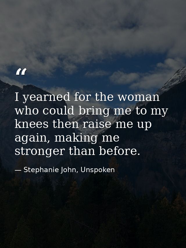 I yearned for the woman who could bring me to my knees then raise me up again, making me stronger than before. — Stephanie John, Unspoken