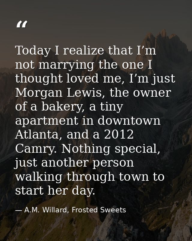 Today I realize that I’m not marrying the one I thought loved me, I’m just Morgan Lewis, the owner of a bakery, a tiny a — A.M. Willard, Frosted Sweets