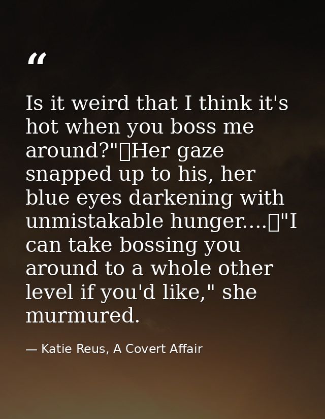 Is it weird that I think it's hot when you boss me around?"	Her gaze snapped up to his, her blue eyes darkening with unm — Katie Reus, A Covert Affair