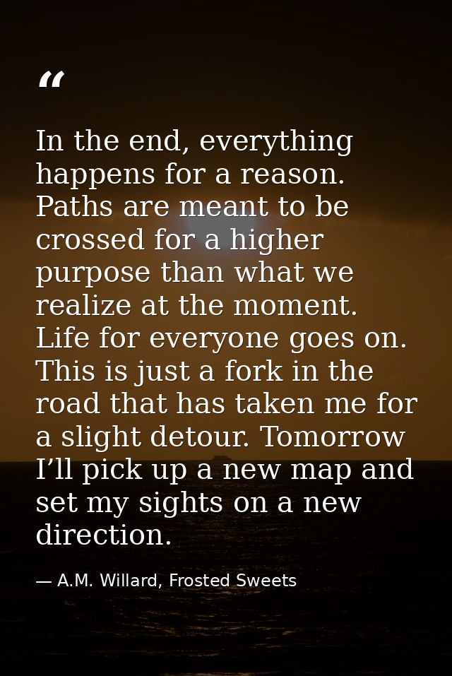 In the end, everything happens for a reason. Paths are meant to be crossed for a higher purpose than what we realize at  — A.M. Willard, Frosted Sweets