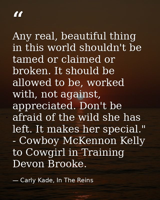 Any real, beautiful thing in this world shouldn't be tamed or claimed or broken. It should be allowed to be, worked with — Carly Kade, In The Reins