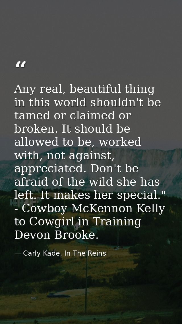 Any real, beautiful thing in this world shouldn't be tamed or claimed or broken. It should be allowed to be, worked with — Carly Kade, In The Reins
