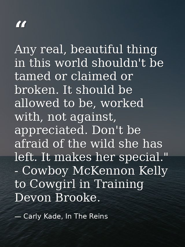 Any real, beautiful thing in this world shouldn't be tamed or claimed or broken. It should be allowed to be, worked with — Carly Kade, In The Reins