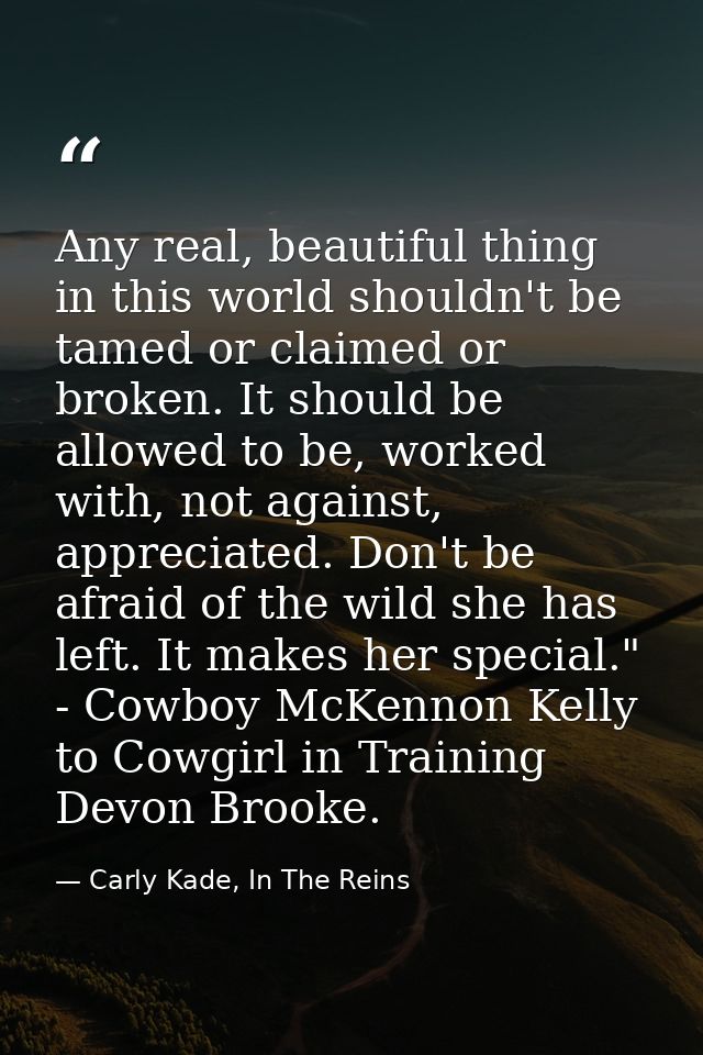 Any real, beautiful thing in this world shouldn't be tamed or claimed or broken. It should be allowed to be, worked with — Carly Kade, In The Reins