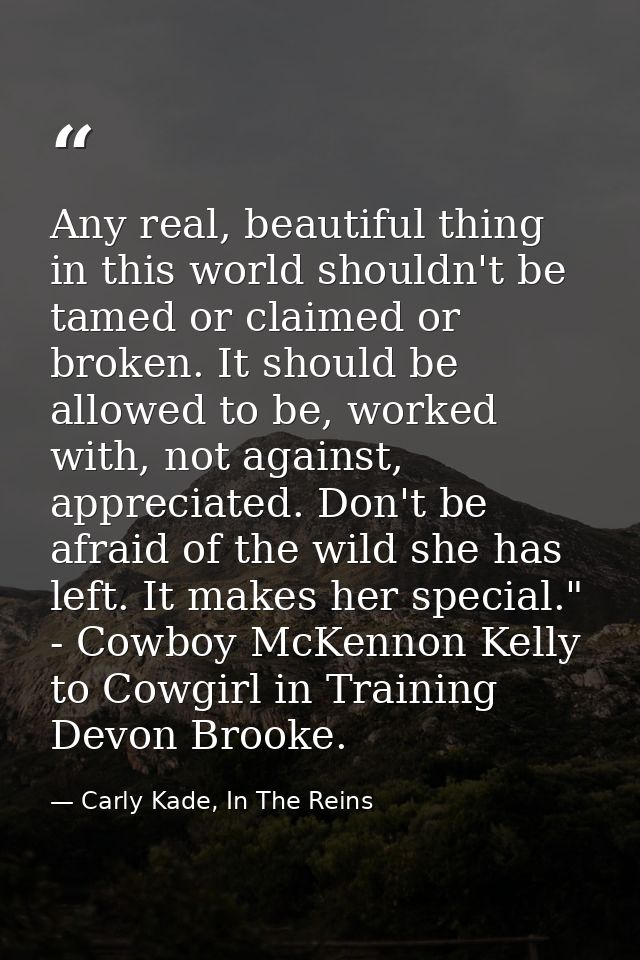 Any real, beautiful thing in this world shouldn't be tamed or claimed or broken. It should be allowed to be, worked with — Carly Kade, In The Reins