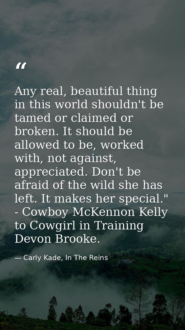 Any real, beautiful thing in this world shouldn't be tamed or claimed or broken. It should be allowed to be, worked with — Carly Kade, In The Reins