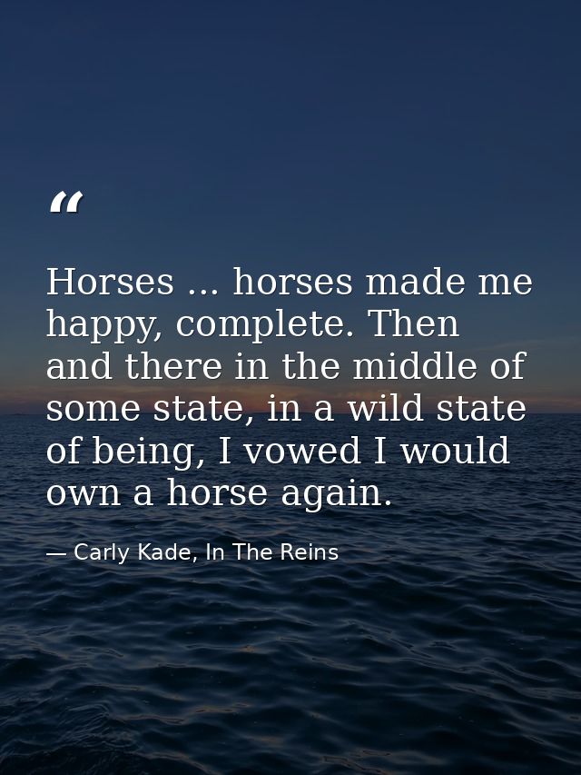 Horses ... horses made me happy, complete. Then and there in the middle of some state, in a wild state of being, I vowed — Carly Kade, In The Reins