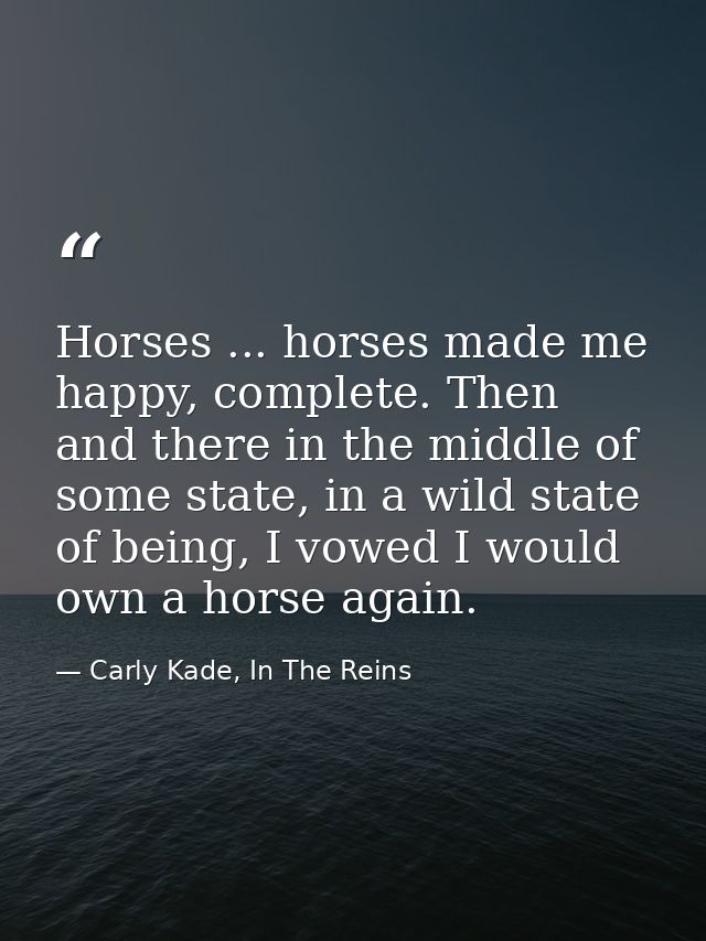 Horses ... horses made me happy, complete. Then and there in the middle of some state, in a wild state of being, I vowed — Carly Kade, In The Reins