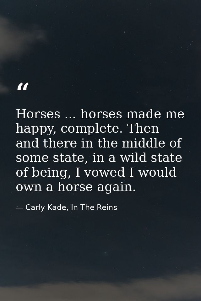 Horses ... horses made me happy, complete. Then and there in the middle of some state, in a wild state of being, I vowed — Carly Kade, In The Reins