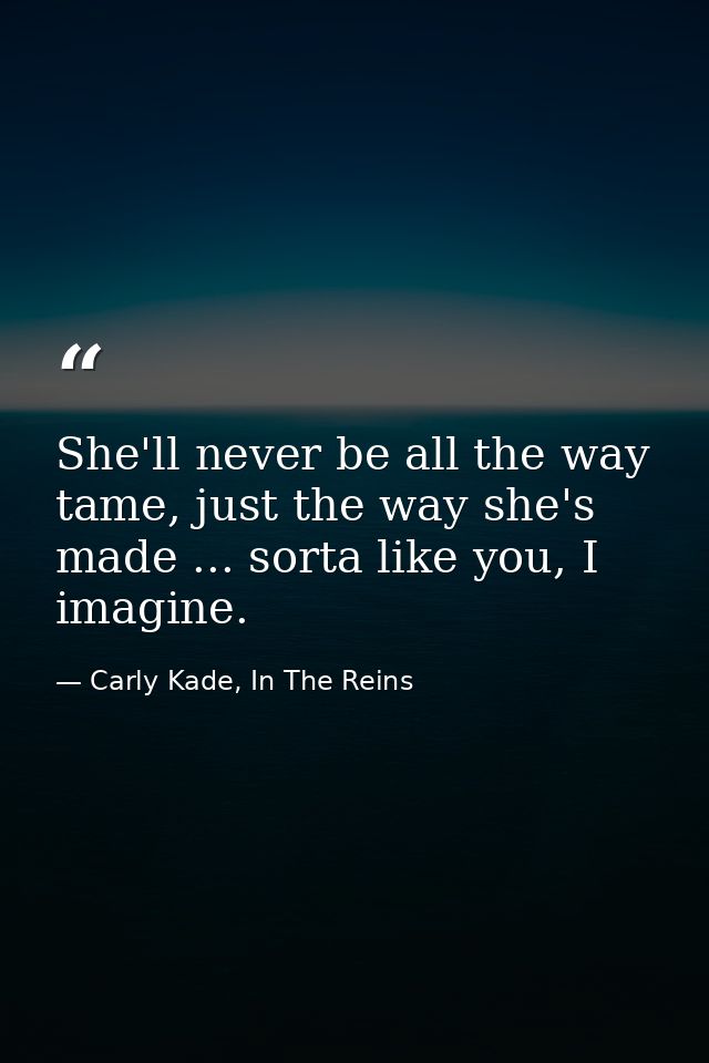 She'll never be all the way tame, just the way she's made ... sorta like you, I imagine. — Carly Kade, In The Reins