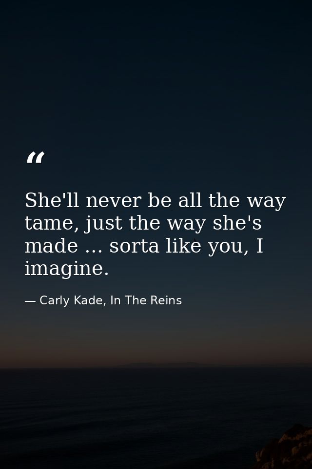 She'll never be all the way tame, just the way she's made ... sorta like you, I imagine. — Carly Kade, In The Reins