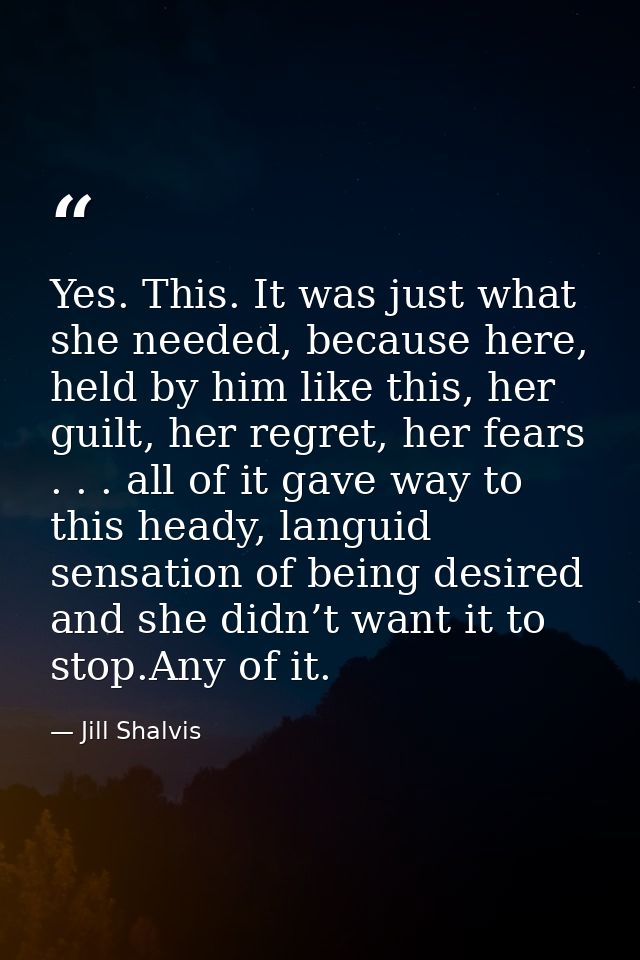 Yes. This. It was just what she needed, because here, held by him like this, her guilt, her regret, her fears . . . all  — Jill Shalvis