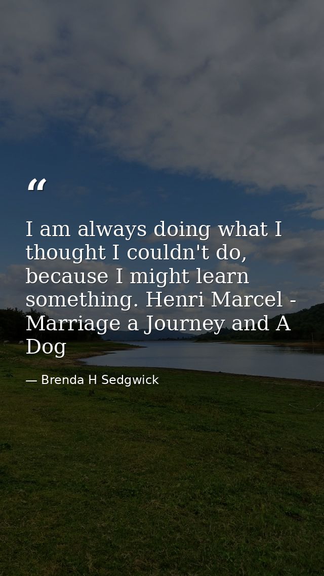I am always doing what I thought I couldn't do, because I might learn something. Henri Marcel - Marriage a Journey and A — Brenda H Sedgwick