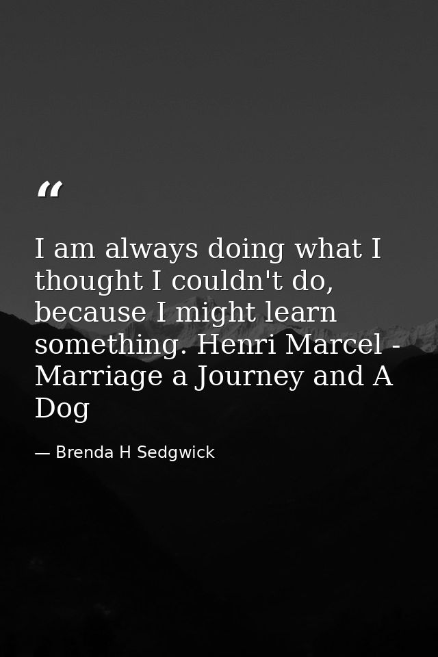I am always doing what I thought I couldn't do, because I might learn something. Henri Marcel - Marriage a Journey and A — Brenda H Sedgwick