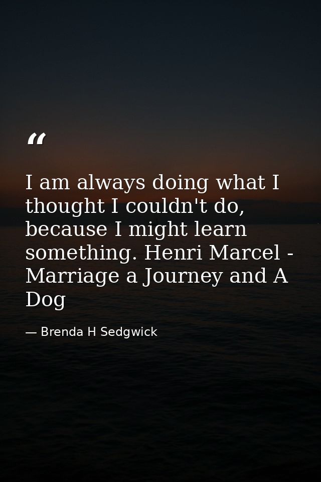 I am always doing what I thought I couldn't do, because I might learn something. Henri Marcel - Marriage a Journey and A — Brenda H Sedgwick