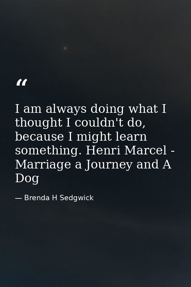 I am always doing what I thought I couldn't do, because I might learn something. Henri Marcel - Marriage a Journey and A — Brenda H Sedgwick