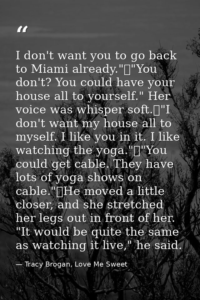 I don't want you to go back to Miami already."	"You don't? You could have your house all to yourself." Her voice was whi — Tracy Brogan, Love Me Sweet