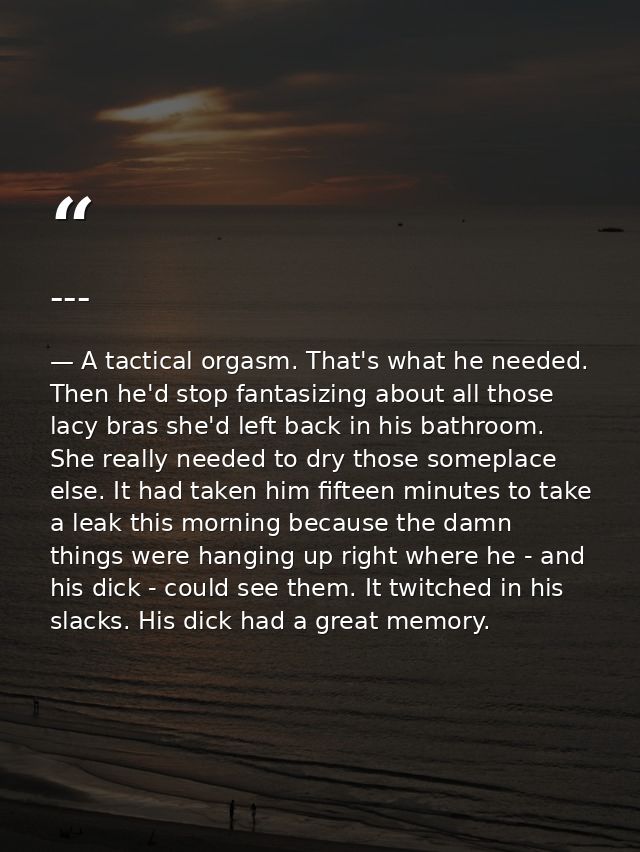 --- — A tactical orgasm. That's what he needed. Then he'd stop fantasizing about all those lacy bras she'd left back in his bathroom. She really needed to dry those someplace else. It had taken him fifteen minutes to take a leak this morning because the damn things were hanging up right where he - and his dick - could see them. It twitched in his slacks. His dick had a great memory.