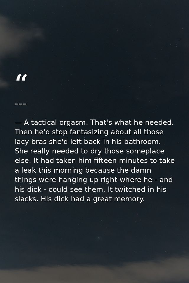 --- — A tactical orgasm. That's what he needed. Then he'd stop fantasizing about all those lacy bras she'd left back in his bathroom. She really needed to dry those someplace else. It had taken him fifteen minutes to take a leak this morning because the damn things were hanging up right where he - and his dick - could see them. It twitched in his slacks. His dick had a great memory.